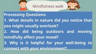peaceful
Mindfulness walk
Processing Questions:
1. What details in nature did you notice that
you might usually overlook?
2. How did being outdoors and moving
mindfully affect your mood?
3. Why is it helpful for your well-being to
connect with your environment?
 