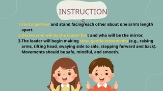 INSTRUCTION
S
1.Find a partner and stand facing each other about one arm’s length
apart.
2.Decide who will be the leader first and who will be the mirror.
3.The leader will begin making slow, gentle movements (e.g., raising
arms, tilting head, swaying side to side, stepping forward and back).
Movements should be safe, mindful, and smooth.
 