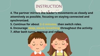 peaceful
4. The partner mirrors the leader’s movements as closely and
attentively as possible, focusing on staying connected and
synchronized.
5. Continue for about 2–3 minutes, then switch roles.
6. Encourage deep, steady breathing throughout the activity.
7. After both turns, regroup and reflect.
INSTRUCTION
S
 