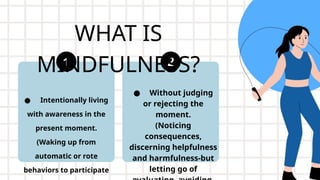 WHAT IS
MINDFULNESS?
● Intentionally living
with awareness in the
present moment.
(Waking up from
automatic or rote
behaviors to participate
● Without judging
or rejecting the
moment.
(Noticing
consequences,
discerning helpfulness
and harmfulness-but
letting go of
 