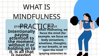 WHAT IS
MINDFULNESS
PRACTICE?
Intentionally
paying
attention to
the moment,
without it or
holding on to
it, is all that
practice
• When meditating, we
focus the mind (for
example, we focus on
body sensations,
emotions, thoughts,
or our breath), or we
open the mind
(paying attention to
focus
 