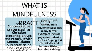 WHAT IS
MINDFULNESS
PRACTICE?
Contemplative
prayer (such as
Christian
centering prayer,
the rosary, Jewish
Shema, Islamic
Sufi practice, or
hindu raja yoga)
pray Mindfulness
movement also has
many forms.
Examples include
yoga, martial arts
(such as Qigong, tai
chi, aikido, and
karate). Hiking,
horseback riding,
movement
 