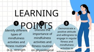 LEARNING
POINTS
Identify different
types of
mindfulness
activities and
fitness routines.
(e.g., strength
Discuss the
importance of
mindfulness
activities and
fitness routines
on physiological
Demonstrate a
positive attitude
and willingness to
engage in regular
fitness and
mindfulness
activities to
 
