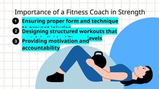 Importance of a Fitness Coach in Strength
Training
Ensuring proper form and technique
to prevent injuries
Designing structured workouts that
match individual fitness levels
Providing motivation and
accountability
 