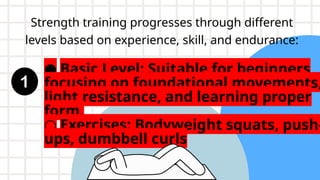 Strength training progresses through different
levels based on experience, skill, and endurance:
● Basic Level: Suitable for beginners
focusing on foundational movements,
light resistance, and learning proper
form.
○ Exercises: Bodyweight squats, push-
ups, dumbbell curls
 