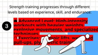 Strength training progresses through different
levels based on experience, skill, and endurance:
● Advanced Level: High-intensity
workouts with heavier weights,
explosive movements, and specialized
techniques.
○ Exercises: Olympic lifts, weighted
pull-ups, plyometric training
 