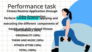 Performance task
PERFORMANCE (40%)
ORIGINALITY (30%)
THEME AND MUSIC (20%)
FITNESS ATTIRE (10%)
TOTAL (100%)
Perform Fitness Routine applying and
executing the different components of
health and skills related fitness
Fitness Routine Application through
Video Presentation
 