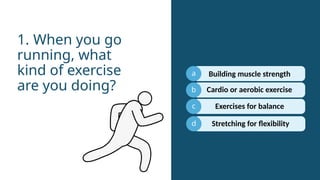 a
b
c
Cardio or aerobic exercise
1. When you go
running, what
kind of exercise
are you doing?
d
Building muscle strength
Exercises for balance
Stretching for flexibility
 