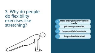 a
b
c
get stronger muscles
3. Why do people
do flexibility
exercises like
stretching?
d
make their joints move more
easily
improve their heart rate
help calm their mind
 