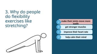 a
b
c
get stronger muscles
3. Why do people
do flexibility
exercises like
stretching?
d
make their joints move more
easily
improve their heart rate
help calm their mind
 