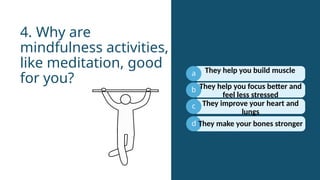 a
b
c
They help you focus better and
feel less stressed
4. Why are
mindfulness activities,
like meditation, good
for you?
d
They help you build muscle
They improve your heart and
lungs
They make your bones stronger
 