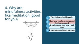 a
b
c
They help you focus better and
feel less stressed
4. Why are
mindfulness activities,
like meditation, good
for you?
d
They help you build muscle
They improve your heart and
lungs
They make your bones stronger
 