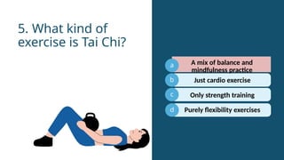 a
b
c
Just cardio exercise
5. What kind of
exercise is Tai Chi?
d
A mix of balance and
mindfulness practice
Only strength training
Purely flexibility exercises
 