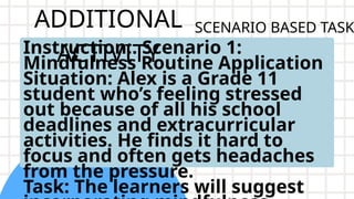 ADDITIONAL
ACTIVITY
Instruction:. Scenario 1:
Mindfulness Routine Application
Situation: Alex is a Grade 11
student who’s feeling stressed
out because of all his school
deadlines and extracurricular
activities. He finds it hard to
focus and often gets headaches
from the pressure.
Task: The learners will suggest
SCENARIO BASED TASK
 