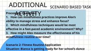 ADDITIONAL
ACTIVITY
Processing Questions:
1. How can mindfulness practices improve Alex’s
ability to manage stress and enhance focus?
2. Which mindfulness techniques would be most
effective in a fast-paced academic environment? Why?
3. How might Alex measure the effectiveness of his
mindfulness routine over time?
Scenario 2: Fitness Routine Application
Situation: Bianca is getting ready for her school’s dance
SCENARIO BASED TASK
 