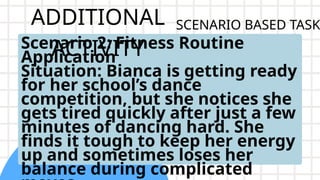 ADDITIONAL
ACTIVITY
Scenario 2: Fitness Routine
Application
Situation: Bianca is getting ready
for her school’s dance
competition, but she notices she
gets tired quickly after just a few
minutes of dancing hard. She
finds it tough to keep her energy
up and sometimes loses her
balance during complicated
SCENARIO BASED TASK
 