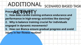 ADDITIONAL
ACTIVITY
Processing Questions:
1. How does cardio training enhance endurance and
performance in high-energy activities like dancing?
2. Why is balance training crucial for individuals
engaged in dynamic movements?
3. How can Bianca ensure gradual progress and avoid
injury in her fitness routine?
SCENARIO BASED TASK
 