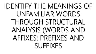 IDENTIFY THE MEANINGS OF
UNFAMILIAR WORDS
THROUGH STRUCTURAL
ANALYSIS (WORDS AND
AFFIXES: PREFIXES AND
SUFFIXES
 