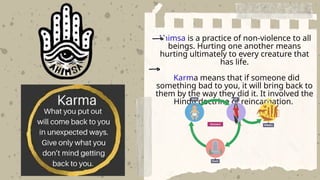 Ahimsa is a practice of non-violence to all
beings. Hurting one another means
hurting ultimately to every creature that
has life.
Karma means that if someone did
something bad to you, it will bring back to
them by the way they did it. It involved the
Hindu doctrine of reincarnation.
 