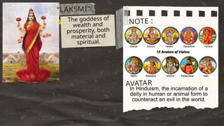 The son of Shiva and
Paryati. He is a pot-
bellied elephant god
and the lord of
success, knowledge,
and wealth.
NOTE :
"LAKSMI"
The goddess of
wealth and
prosperity, both
material and
spiritual.
In Hinduism, the incarnation of a
deity in human or animal form to
counteract an evil in the world.
AVATAR
 