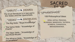 SACRED
TEXT
"SHRUTI" (HEARD)
The Sruti literature is in two parts:
the Vedas and the Upanishads.
"VEDAS"
The Rig Veda -"Royal Knowledge"
The Sama Veda - "Knowledge of
Chants"
The Yajur Veda - "Knowledge of
Sacrificial Rituals"
The Atharva Veda - "Knowledge of
Incarnations"
"UPHANISHADS"
(KNOWLEDG
E)
108 Philosophical Ideas
KENA, KATHA, PRASHNA,
MUNDAKA, MANDUKYA, TAITIRIYA,
AITAREYA, CHANDOGYA,
BRIHADARANYAKA.
 