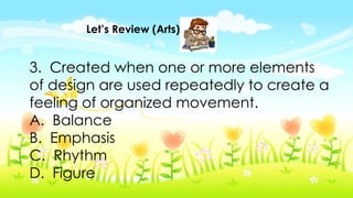 Let’s Review (Arts)
3. Created when one or more elements
of design are used repeatedly to create a
feeling of organized movement.
A. Balance
B. Emphasis
C. Rhythm
D. Figure
 
