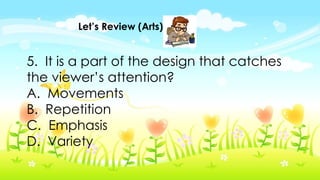 Let’s Review (Arts)
5. It is a part of the design that catches
the viewer’s attention?
A. Movements
B. Repetition
C. Emphasis
D. Variety
 