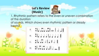 Let’s Review
(Music)
1. Rhythmic pattern refers to the even or uneven combination
of the duration
of sounds. Which shows even rhythmic pattern or steady
beats?
 