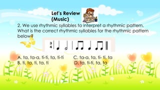 Let’s Review
(Music)
2. We use rhythmic syllables to interpret a rhythmic pattern.
What is the correct rhythmic syllables for the rhythmic pattern
below?
A. ta, ta-a, ti-ti, ta, ti-ti C. ta-a, ta, ti- ti, ta
B. ti, ta, ti, ta, ti D. ta, ti-ti, ta, ta
 