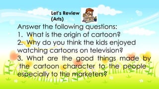 Let’s Review
(Arts)
Answer the following questions:
1. What is the origin of cartoon?
2. Why do you think the kids enjoyed
watching cartoons on television?
3. What are the good things made by
the cartoon character to the people
especially to the marketers?
 