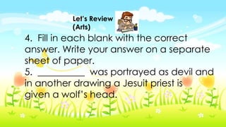 Let’s Review
(Arts)
4. Fill in each blank with the correct
answer. Write your answer on a separate
sheet of paper.
5. __________ was portrayed as devil and
in another drawing a Jesuit priest is
given a wolf’s head.
 