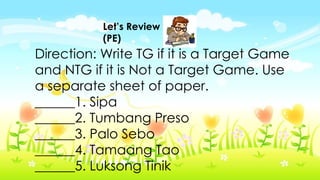 Let’s Review
(PE)
Direction: Write TG if it is a Target Game
and NTG if it is Not a Target Game. Use
a separate sheet of paper.
______1. Sipa
______2. Tumbang Preso
______3. Palo Sebo
______4. Tamaang Tao
______5. Luksong Tinik
 