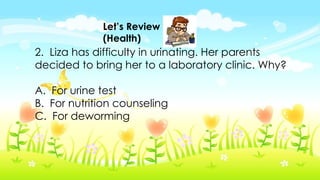Let’s Review
(Health)
2. Liza has difficulty in urinating. Her parents
decided to bring her to a laboratory clinic. Why?
A. For urine test
B. For nutrition counseling
C. For deworming
 