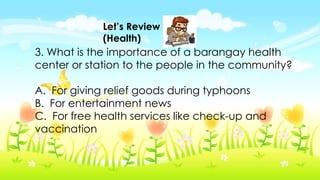 Let’s Review
(Health)
3. What is the importance of a barangay health
center or station to the people in the community?
A. For giving relief goods during typhoons
B. For entertainment news
C. For free health services like check-up and
vaccination
 
