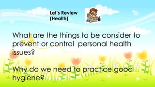 Let’s Review
(Health)
What are the things to be consider to
prevent or control personal health
issues?
Why do we need to practice good
hygiene?
 