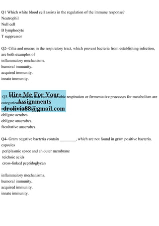 Q1 Which white blood cell assists in the regulation of the immune response?
Neutrophil
Null cell
B lymphocyte
T suppressor
Q2- Cilia and mucus in the respiratory tract, which prevent bacteria from establishing infection,
are both examples of
inflammatory mechanisms.
humoral immunity.
acquired immunity.
innate immunity.
Q3- Those bacteria that can use aerobic respiration or fermentative processes for metabolism are
categorized as:
microaerophiles.
obligate aerobes.
obligate anaerobes.
facultative anaerobes.
Q4- Gram negative bacteria contain ________, which are not found in gram positive bacteria.
capsules
periplasmic space and an outer membrane
teichoic acids
cross-linked peptidoglycan
inflammatory mechanisms.
humoral immunity.
acquired immunity.
innate immunity.
 