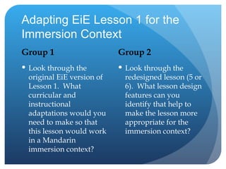 Adapting EiE Lesson 1 for the Immersion Context Group 1 Look through the original EiE version of Lesson 1.  What curricular and instructional adaptations would you need to make so that this lesson would work in a Mandarin immersion context? Group 2 Look through the redesigned lesson (5 or 6).  What lesson design features can you identify that help to make the lesson more appropriate for the immersion context? 