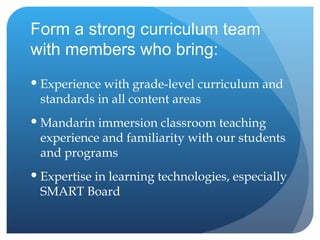 Form a strong curriculum team with members who bring: Experience with grade-level curriculum and standards in all content areas Mandarin immersion classroom teaching experience and familiarity with our students and programs Expertise in learning technologies, especially SMART Board 
