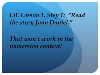 EiE Lesson 1, Step 1:  “Read the story  Juan Daniel. ” That won’t work in the immersion context! 