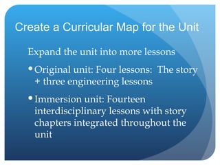 Create a Curricular Map for the Unit Expand the unit into more lessons  Original unit: Four lessons:  The story + three engineering lessons Immersion unit: Fourteen interdisciplinary lessons with story chapters integrated throughout the unit 