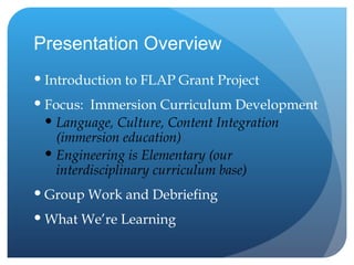 Presentation Overview Introduction to FLAP Grant Project Focus:  Immersion Curriculum Development Language, Culture, Content Integration (immersion education) Engineering is Elementary (our interdisciplinary curriculum base) Group Work and Debriefing What We’re Learning 