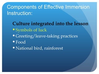 Components of Effective Immersion Instruction: Culture integrated into the lesson Symbols of luck Greeting/leave-taking practices Food National bird, rainforest 
