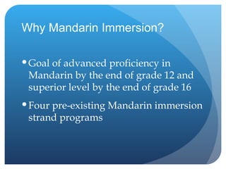 Why Mandarin Immersion? Goal of advanced proficiency in Mandarin by the end of grade 12 and superior level by the end of grade 16 Four pre-existing Mandarin immersion strand programs 