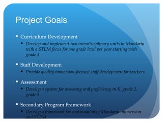 Project Goals Curriculum Development Develop and implement two interdisciplinary units in Mandarin with a STEM focus for one grade level per year starting with grade 3 Staff Development Provide quality immersion-focused staff development for teachers Assessment Develop a system for assessing oral proficiency in K, grade 2, grade 5 Secondary Program Framework Develop a framework for continuation of Mandarin  immersion and STEM 