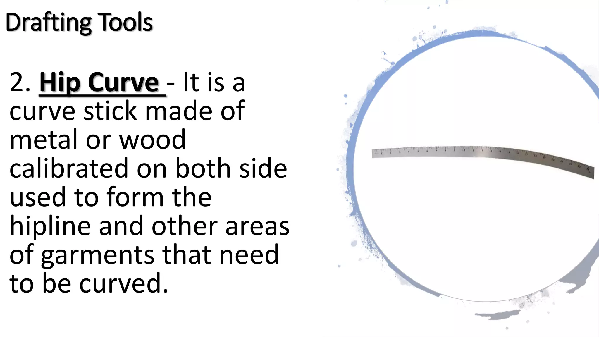 2. Hip Curve - It is a
curve stick made of
metal or wood
calibrated on both side
used to form the
hipline and other areas
of garments that need
to be curved.
Drafting Tools
 