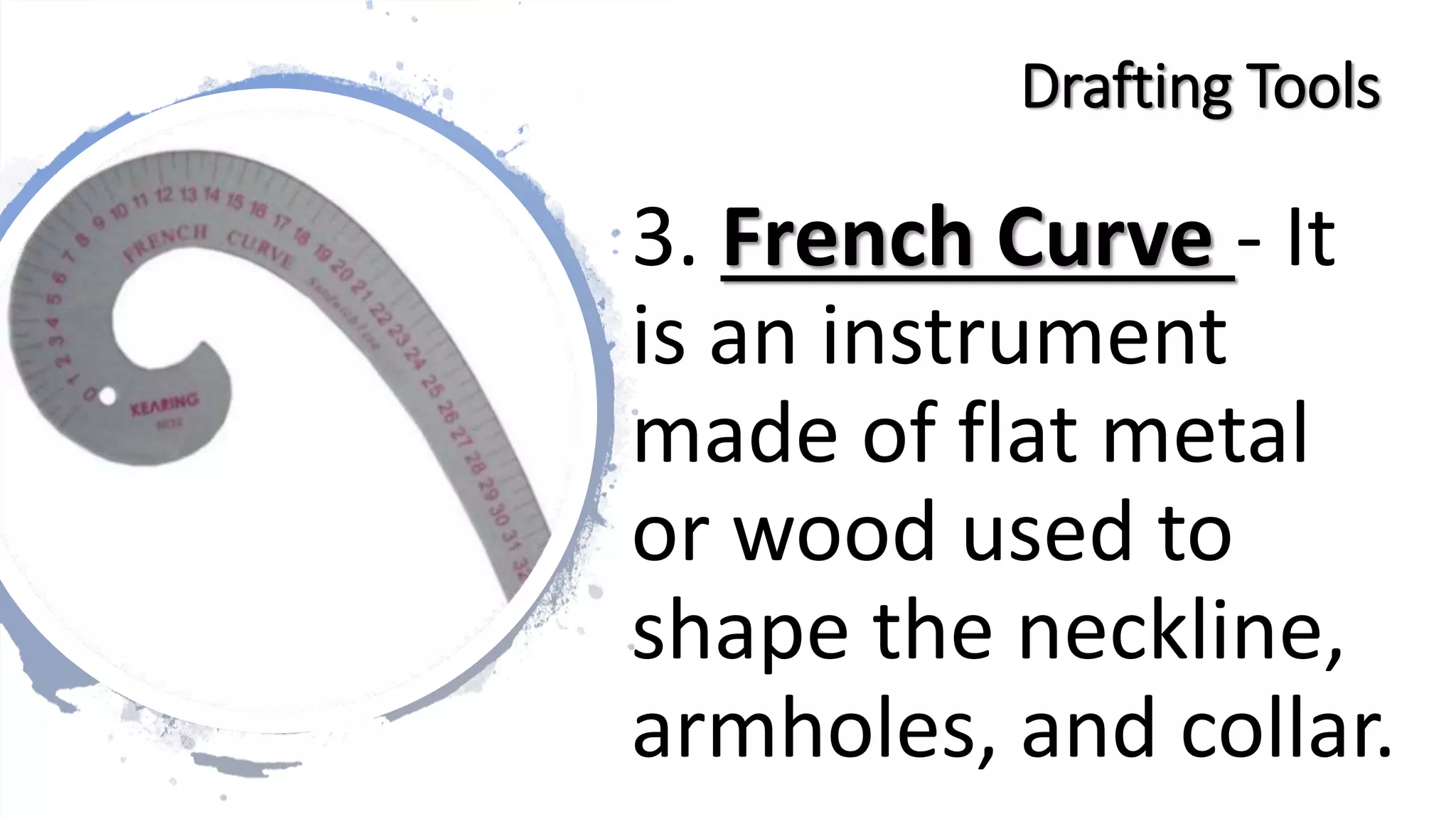 3. French Curve - It
is an instrument
made of flat metal
or wood used to
shape the neckline,
armholes, and collar.
Drafting Tools
 