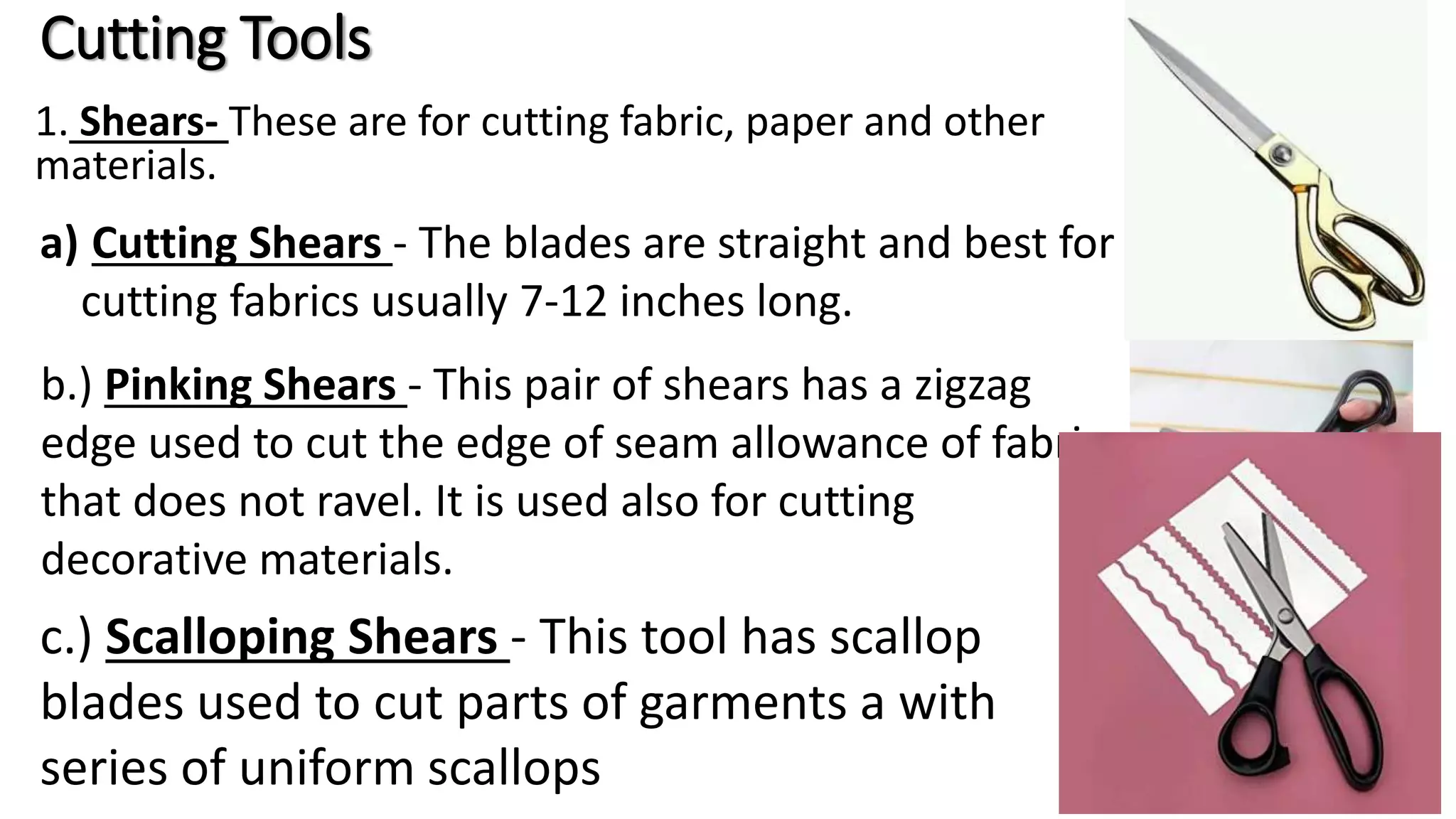 Cutting Tools
1. Shears- These are for cutting fabric, paper and other
materials.
a) Cutting Shears - The blades are straight and best for
cutting fabrics usually 7-12 inches long.
b.) Pinking Shears - This pair of shears has a zigzag
edge used to cut the edge of seam allowance of fabric
that does not ravel. It is used also for cutting
decorative materials.
c.) Scalloping Shears - This tool has scallop
blades used to cut parts of garments a with
series of uniform scallops
 