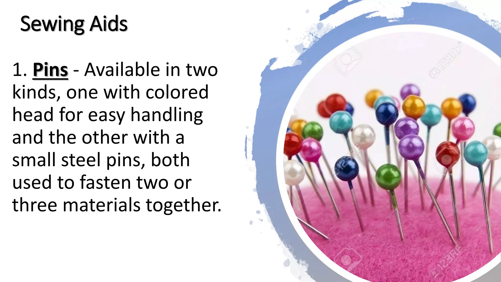 Sewing Aids
1. Pins - Available in two
kinds, one with colored
head for easy handling
and the other with a
small steel pins, both
used to fasten two or
three materials together.
 