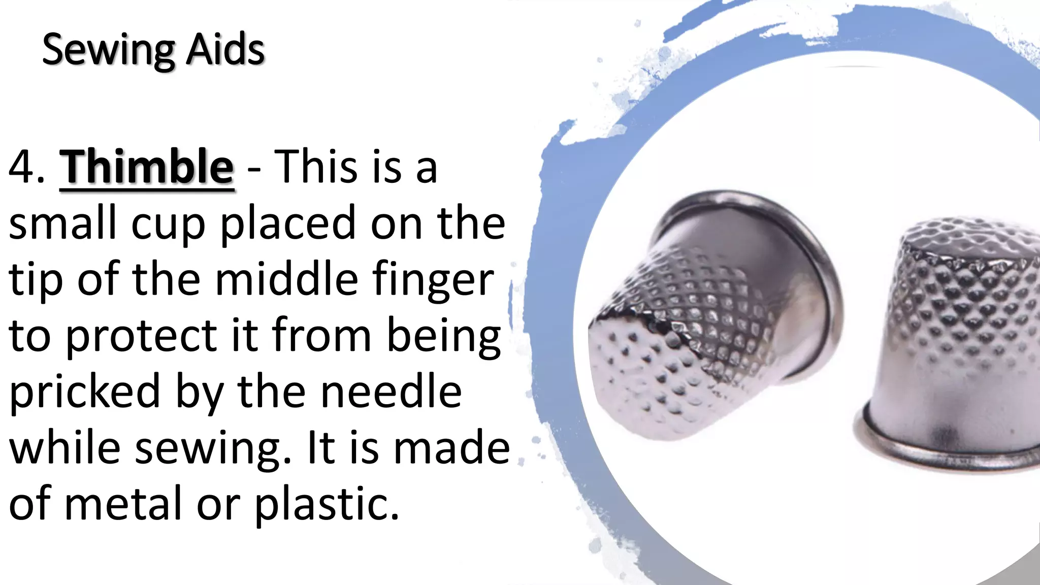 4. Thimble - This is a
small cup placed on the
tip of the middle finger
to protect it from being
pricked by the needle
while sewing. It is made
of metal or plastic.
Sewing Aids
 