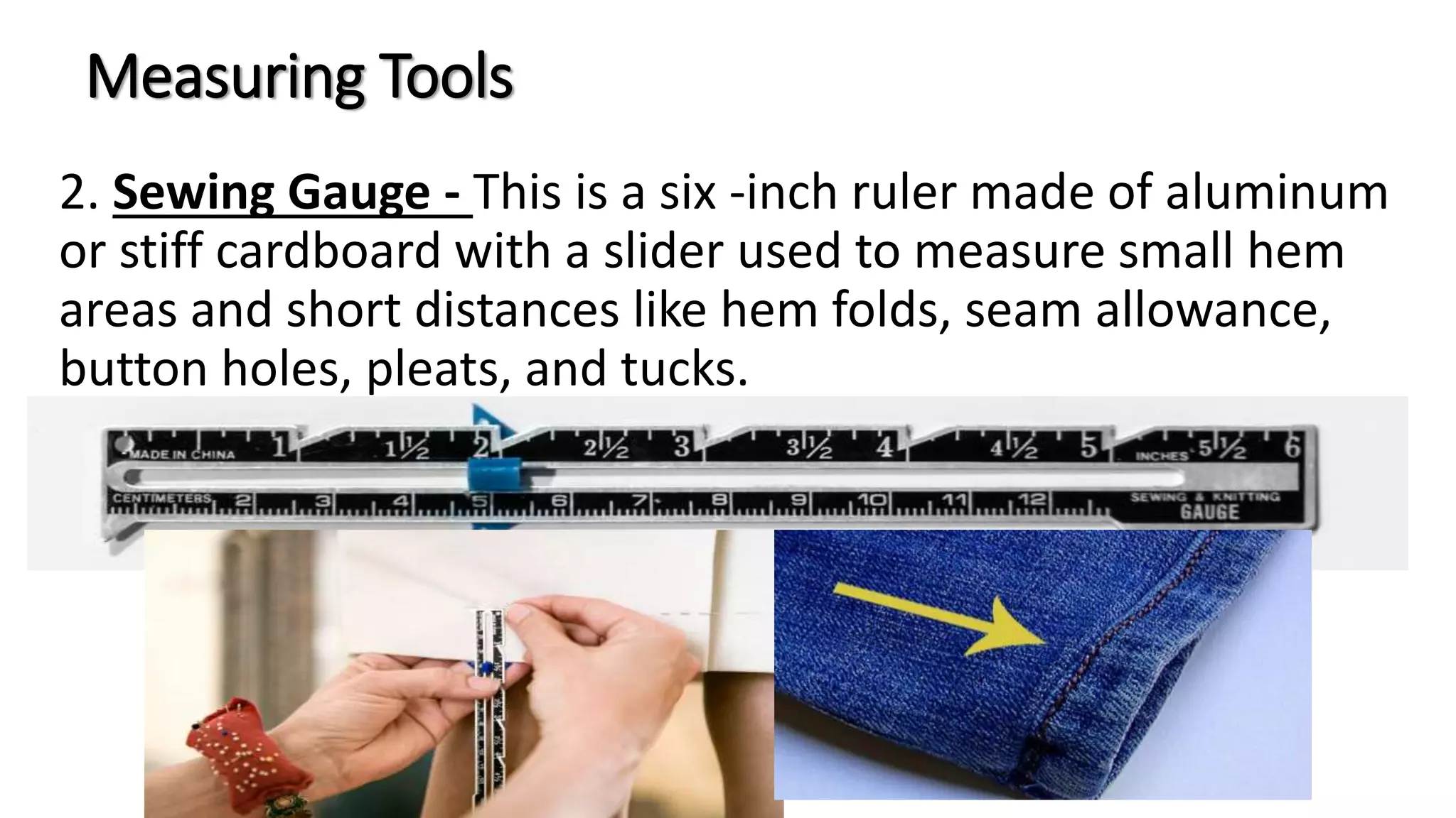 Measuring Tools
2. Sewing Gauge - This is a six -inch ruler made of aluminum
or stiff cardboard with a slider used to measure small hem
areas and short distances like hem folds, seam allowance,
button holes, pleats, and tucks.
 